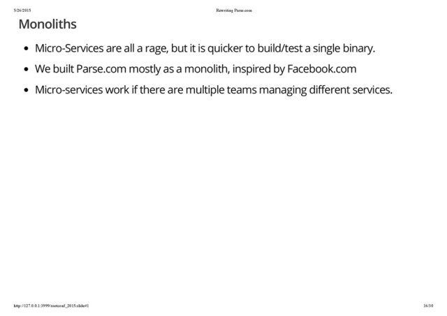 5/26/2015 Rewriting Parse.com
http://127.0.0.1:3999/rootconf_2015.slide#1 16/30
Monoliths
Micro-Services are all a rage, but it is quicker to build/test a single binary.
We built Parse.com mostly as a monolith, inspired by Facebook.com
Micro-services work if there are multiple teams managing different services.
