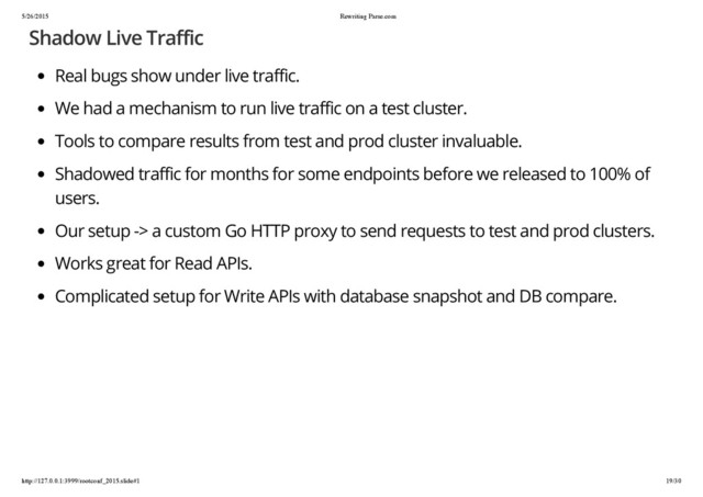 5/26/2015 Rewriting Parse.com
http://127.0.0.1:3999/rootconf_2015.slide#1 19/30
Shadow Live Traffic
Real bugs show under live traffic.
We had a mechanism to run live traffic on a test cluster.
Tools to compare results from test and prod cluster invaluable.
Shadowed traffic for months for some endpoints before we released to 100% of
users.
Our setup -> a custom Go HTTP proxy to send requests to test and prod clusters.
Works great for Read APIs.
Complicated setup for Write APIs with database snapshot and DB compare.
