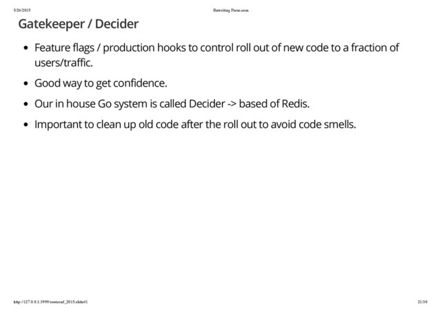 5/26/2015 Rewriting Parse.com
http://127.0.0.1:3999/rootconf_2015.slide#1 21/30
Gatekeeper / Decider
Feature flags / production hooks to control roll out of new code to a fraction of
users/traffic.
Good way to get confidence.
Our in house Go system is called Decider -> based of Redis.
Important to clean up old code after the roll out to avoid code smells.
