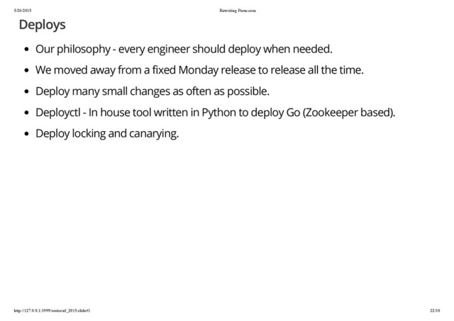 5/26/2015 Rewriting Parse.com
http://127.0.0.1:3999/rootconf_2015.slide#1 22/30
Deploys
Our philosophy - every engineer should deploy when needed.
We moved away from a fixed Monday release to release all the time.
Deploy many small changes as often as possible.
Deployctl - In house tool written in Python to deploy Go (Zookeeper based).
Deploy locking and canarying.
