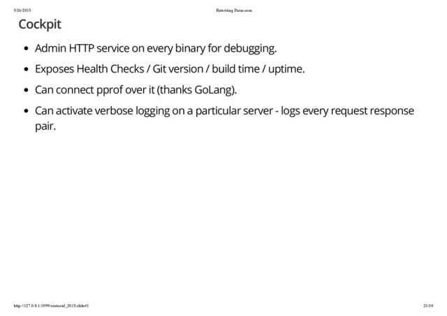5/26/2015 Rewriting Parse.com
http://127.0.0.1:3999/rootconf_2015.slide#1 23/30
Cockpit
Admin HTTP service on every binary for debugging.
Exposes Health Checks / Git version / build time / uptime.
Can connect pprof over it (thanks GoLang).
Can activate verbose logging on a particular server - logs every request response
pair.

