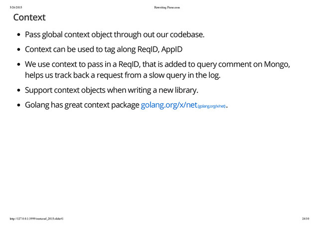 5/26/2015 Rewriting Parse.com
http://127.0.0.1:3999/rootconf_2015.slide#1 24/30
Context
Pass global context object through out our codebase.
Context can be used to tag along ReqID, AppID
We use context to pass in a ReqID, that is added to query comment on Mongo,
helps us track back a request from a slow query in the log.
Support context objects when writing a new library.
Golang has great context package golang.org/x/net (golang.org/x/net)
.
