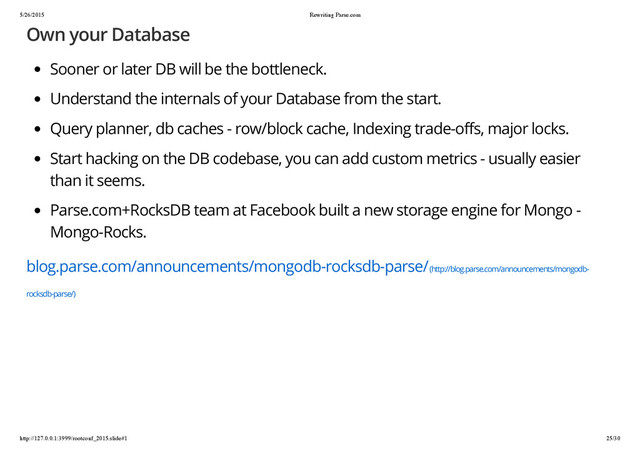5/26/2015 Rewriting Parse.com
http://127.0.0.1:3999/rootconf_2015.slide#1 25/30
Own your Database
Sooner or later DB will be the bottleneck.
Understand the internals of your Database from the start.
Query planner, db caches - row/block cache, Indexing trade-offs, major locks.
Start hacking on the DB codebase, you can add custom metrics - usually easier
than it seems.
Parse.com+RocksDB team at Facebook built a new storage engine for Mongo -
Mongo-Rocks.
blog.parse.com/announcements/mongodb-rocksdb-parse/ (http://blog.parse.com/announcements/mongodb-
rocksdb-parse/)
