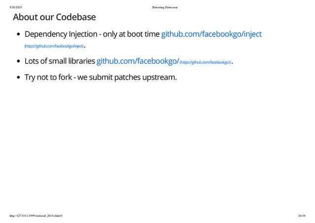 5/26/2015 Rewriting Parse.com
http://127.0.0.1:3999/rootconf_2015.slide#1 26/30
About our Codebase
Dependency Injection - only at boot time github.com/facebookgo/inject
(https://github.com/facebookgo/inject)
.
Lots of small libraries github.com/facebookgo/ (https://github.com/facebookgo/)
.
Try not to fork - we submit patches upstream.

