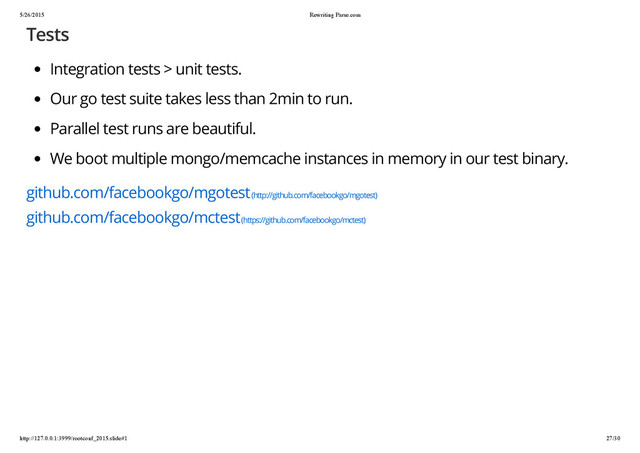 5/26/2015 Rewriting Parse.com
http://127.0.0.1:3999/rootconf_2015.slide#1 27/30
Tests
Integration tests > unit tests.
Our go test suite takes less than 2min to run.
Parallel test runs are beautiful.
We boot multiple mongo/memcache instances in memory in our test binary.
github.com/facebookgo/mgotest (http://github.com/facebookgo/mgotest)
github.com/facebookgo/mctest (https://github.com/facebookgo/mctest)
