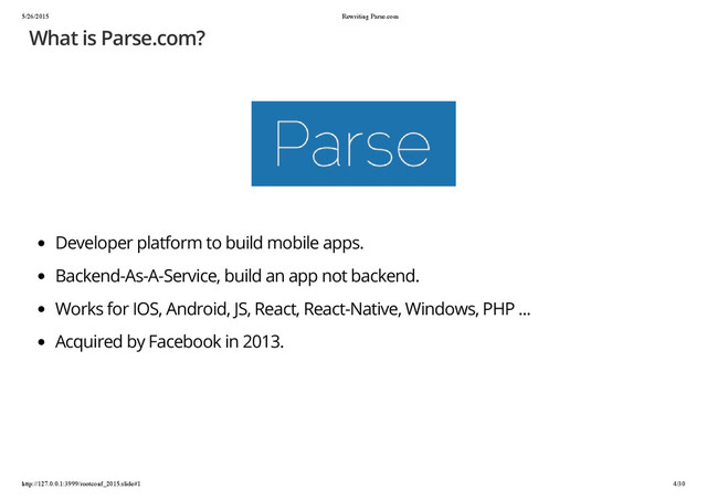 5/26/2015 Rewriting Parse.com
http://127.0.0.1:3999/rootconf_2015.slide#1 4/30
What is Parse.com?
Developer platform to build mobile apps.
Backend-As-A-Service, build an app not backend.
Works for IOS, Android, JS, React, React-Native, Windows, PHP ...
Acquired by Facebook in 2013.
