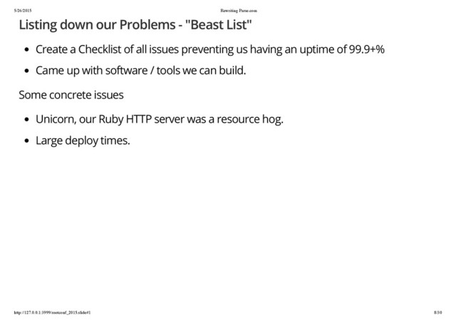 5/26/2015 Rewriting Parse.com
http://127.0.0.1:3999/rootconf_2015.slide#1 8/30
Listing down our Problems - "Beast List"
Create a Checklist of all issues preventing us having an uptime of 99.9+%
Came up with software / tools we can build.
Some concrete issues
Unicorn, our Ruby HTTP server was a resource hog.
Large deploy times.
