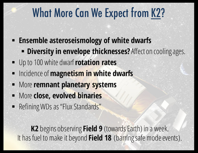 § Ensemble asteroseismology of white dwarfs
§ Diversity in envelope thicknesses?Affect on cooling ages.
§ Up to 100 white dwarf rotation rates
§ Incidence of magnetism in white dwarfs
§ More remnant planetary systems
§ More close, evolved binaries
§ Refining WDs as “Flux Standards”
K2 begins observing Field 9 (towards Earth) in a week.
It has fuel to make it beyond Field 18 (barring safe mode events).
What More Can We Expect from K2?
