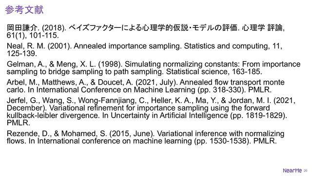 20
参考文献
岡田謙介. (2018). ベイズファクターによる心理学的仮説・モデルの評価. 心理学 評論,
61(1), 101-115.
Neal, R. M. (2001). Annealed importance sampling. Statistics and computing, 11,
125-139.
Gelman, A., & Meng, X. L. (1998). Simulating normalizing constants: From importance
sampling to bridge sampling to path sampling. Statistical science, 163-185.
Arbel, M., Matthews, A., & Doucet, A. (2021, July). Annealed flow transport monte
carlo. In International Conference on Machine Learning (pp. 318-330). PMLR.
Jerfel, G., Wang, S., Wong-Fannjiang, C., Heller, K. A., Ma, Y., & Jordan, M. I. (2021,
December). Variational refinement for importance sampling using the forward
kullback-leibler divergence. In Uncertainty in Artificial Intelligence (pp. 1819-1829).
PMLR.
Rezende, D., & Mohamed, S. (2015, June). Variational inference with normalizing
flows. In International conference on machine learning (pp. 1530-1538). PMLR.
