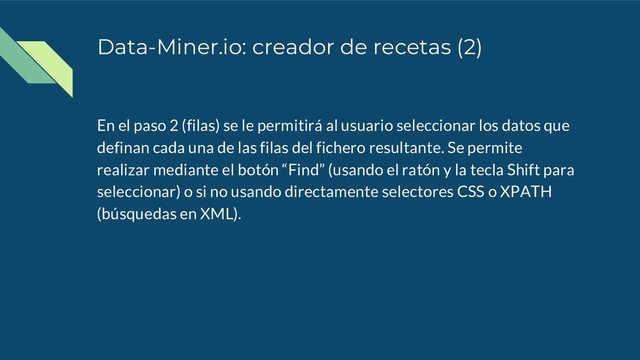 Data-Miner.io: creador de recetas (2)
En el paso 2 (filas) se le permitirá al usuario seleccionar los datos que
definan cada una de las filas del fichero resultante. Se permite
realizar mediante el botón “Find” (usando el ratón y la tecla Shift para
seleccionar) o si no usando directamente selectores CSS o XPATH
(búsquedas en XML).
