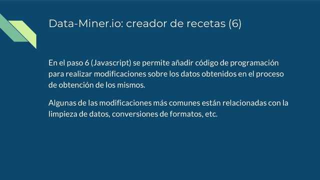Data-Miner.io: creador de recetas (6)
En el paso 6 (Javascript) se permite añadir código de programación
para realizar modificaciones sobre los datos obtenidos en el proceso
de obtención de los mismos.
Algunas de las modificaciones más comunes están relacionadas con la
limpieza de datos, conversiones de formatos, etc.
