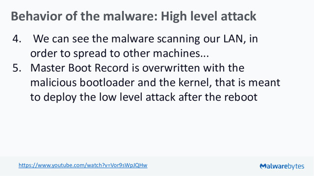 Behavior of the malware: High level attack
4. We can see the malware scanning our LAN, in
order to spread to other machines...
5. Master Boot Record is overwritten with the
malicious bootloader and the kernel, that is meant
to deploy the low level attack after the reboot
https://www.youtube.com/watch?v=Vor9sWpJQHw
