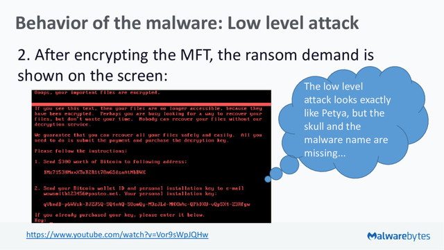 Behavior of the malware: Low level attack
2. After encrypting the MFT, the ransom demand is
shown on the screen:
https://www.youtube.com/watch?v=Vor9sWpJQHw
The low level
attack looks exactly
like Petya, but the
skull and the
malware name are
missing...
