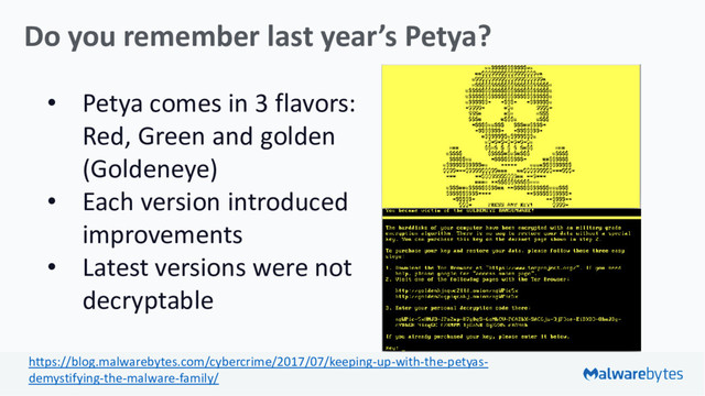 • Petya comes in 3 flavors:
Red, Green and golden
(Goldeneye)
• Each version introduced
improvements
• Latest versions were not
decryptable
Do you remember last year’s Petya?
https://blog.malwarebytes.com/cybercrime/2017/07/keeping-up-with-the-petyas-
demystifying-the-malware-family/
