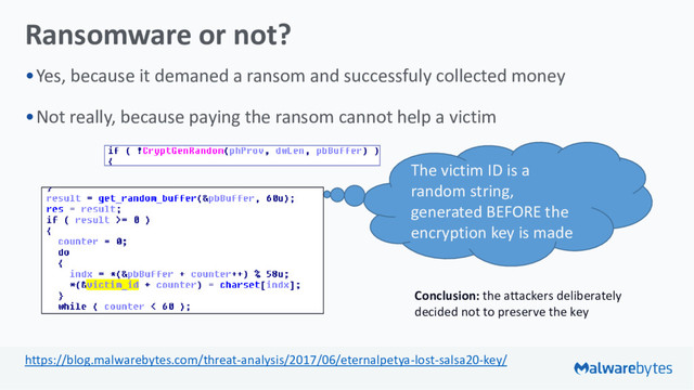 Ransomware or not?
•Yes, because it demaned a ransom and successfuly collected money
•Not really, because paying the ransom cannot help a victim
The victim ID is a
random string,
generated BEFORE the
encryption key is made
Conclusion: the attackers deliberately
decided not to preserve the key
https://blog.malwarebytes.com/threat-analysis/2017/06/eternalpetya-lost-salsa20-key/
