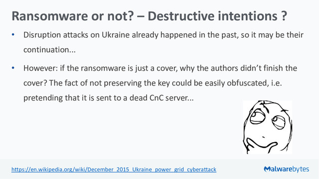 Ransomware or not? – Destructive intentions ?
• Disruption attacks on Ukraine already happened in the past, so it may be their
continuation...
• However: if the ransomware is just a cover, why the authors didn’t finish the
cover? The fact of not preserving the key could be easily obfuscated, i.e.
pretending that it is sent to a dead CnC server...
https://en.wikipedia.org/wiki/December_2015_Ukraine_power_grid_cyberattack
