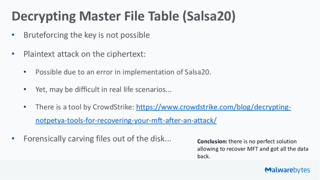 Decrypting Master File Table (Salsa20)
• Bruteforcing the key is not possible
• Plaintext attack on the ciphertext:
• Possible due to an error in implementation of Salsa20.
• Yet, may be difficult in real life scenarios...
• There is a tool by CrowdStrike: https://www.crowdstrike.com/blog/decrypting-
notpetya-tools-for-recovering-your-mft-after-an-attack/
• Forensically carving files out of the disk... Conclusion: there is no perfect solution
allowing to recover MFT and got all the data
back.
