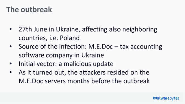 The outbreak
• 27th June in Ukraine, affecting also neighboring
countries, i.e. Poland
• Source of the infection: M.E.Doc – tax accounting
software company in Ukraine
• Initial vector: a malicious update
• As it turned out, the attackers resided on the
M.E.Doc servers months before the outbreak
