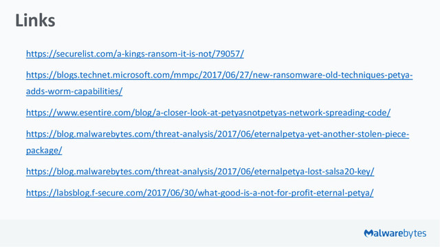 Links
https://securelist.com/a-kings-ransom-it-is-not/79057/
https://blogs.technet.microsoft.com/mmpc/2017/06/27/new-ransomware-old-techniques-petya-
adds-worm-capabilities/
https://www.esentire.com/blog/a-closer-look-at-petyasnotpetyas-network-spreading-code/
https://blog.malwarebytes.com/threat-analysis/2017/06/eternalpetya-yet-another-stolen-piece-
package/
https://blog.malwarebytes.com/threat-analysis/2017/06/eternalpetya-lost-salsa20-key/
https://labsblog.f-secure.com/2017/06/30/what-good-is-a-not-for-profit-eternal-petya/

