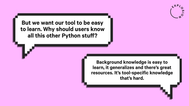 But we want our tool to be easy
to learn. Why should users know
all this other Python stuff?
Background knowledge is easy to
learn, it generalizes and there’s great
resources. It’s tool-specific knowledge
that’s hard.
