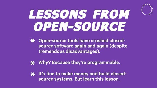LESSONS FROM
OPEN-SOURCE
Open-source tools have crushed closed-
source software again and again (despite
tremendous disadvantages).
*
Why? Because they’re programmable.
*
It’s fine to make money and build closed-
source systems. But learn this lesson.
*
