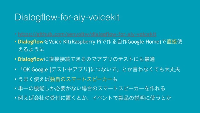 Dialogflow-for-aiy-voicekit
• https://github.com/senyoltw/dialogflow-for-aiy-voicekit
• DialogflowΛVoice Kit(Raspberry PiͰ࡞Δࣗ࡞Google Home)Ͱ௚઀࢖
͑ΔΑ͏ʹ
• Dialogflowʹ௚઀઀ଓͰ͖ΔͷͰΞϓϦͷςετʹ΋࠷ద
• ʮOK Google [ςετதΞϓϦ]ʹͭͳ͍Ͱʯͱ͔ݴΘͳͯ͘΋େৎ෉
• ͏·͘࢖͑͹ಠࣗͷεϚʔτεϐʔΧʔ΋
• ୯Ұͷػೳ͔͠ඞཁ͕ͳ͍৔߹ͷεϚʔτεϐʔΧʔΛ࡞ΕΔ
• ྫ͑͹ձࣾͷड෇ʹஔ͘ͱ͔ɺΠϕϯτͰ੡඼ͷઆ໌ʹ࢖͏ͱ͔
