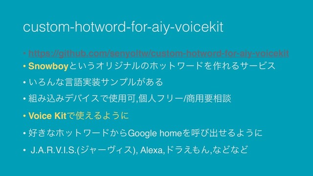 custom-hotword-for-aiy-voicekit
• https://github.com/senyoltw/custom-hotword-for-aiy-voicekit
• Snowboyͱ͍͏ΦϦδφϧͷϗοτϫʔυΛ࡞ΕΔαʔϏε
• ͍ΖΜͳݴޠ࣮૷αϯϓϧ͕͋Δ
• ૊ΈࠐΈσόΠεͰ࢖༻Մ,ݸਓϑϦʔ/঎༻ཁ૬ஊ
• Voice KitͰ࢖͑ΔΑ͏ʹ
• ޷͖ͳϗοτϫʔυ͔ΒGoogle homeΛݺͼग़ͤΔΑ͏ʹ
• J.A.R.V.I.S.(δϟʔϰΟε), Alexa,υϥ͑΋Μ,ͳͲͳͲ

