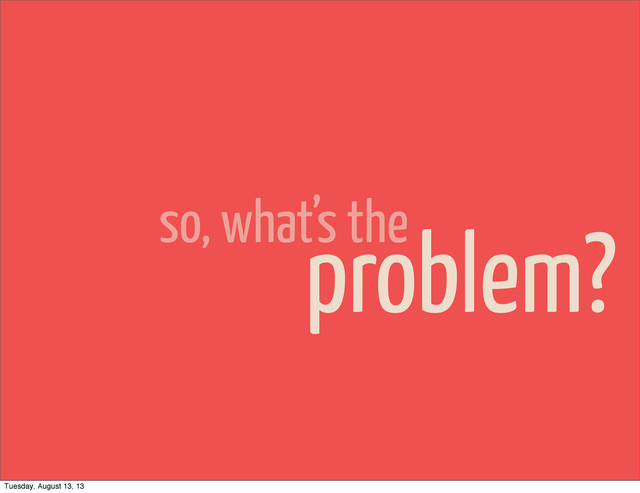 so, what’s the
problem?
Tuesday, August 13, 13

