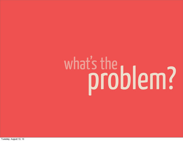 what’s the
problem?
Tuesday, August 13, 13
