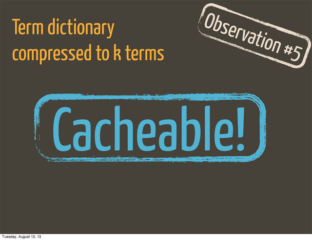 Observation #5
Term dictionary
compressed to k terms
Cacheable!
Tuesday, August 13, 13
