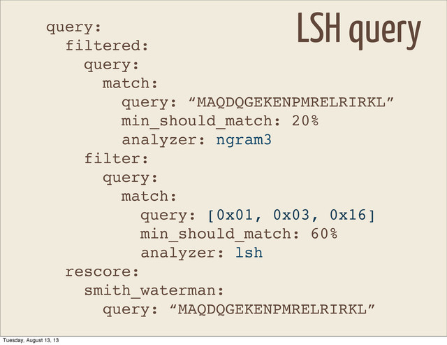 query:
filtered:
query:
match:
query: “MAQDQGEKENPMRELRIRKL”
min_should_match: 20%
analyzer: ngram3
filter:
query:
match:
query: [0x01, 0x03, 0x16]
min_should_match: 60%
analyzer: lsh
rescore:
smith_waterman:
query: “MAQDQGEKENPMRELRIRKL”
LSH query
Tuesday, August 13, 13
