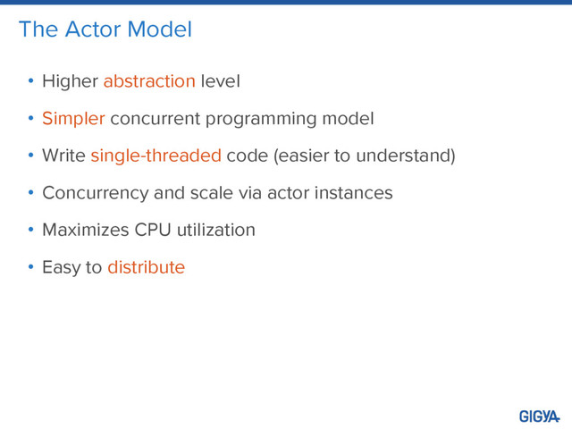 The Actor Model
• Higher abstraction level
• Simpler concurrent programming model
• Write single-threaded code (easier to understand)
• Concurrency and scale via actor instances
• Maximizes CPU utilization
• Easy to distribute
