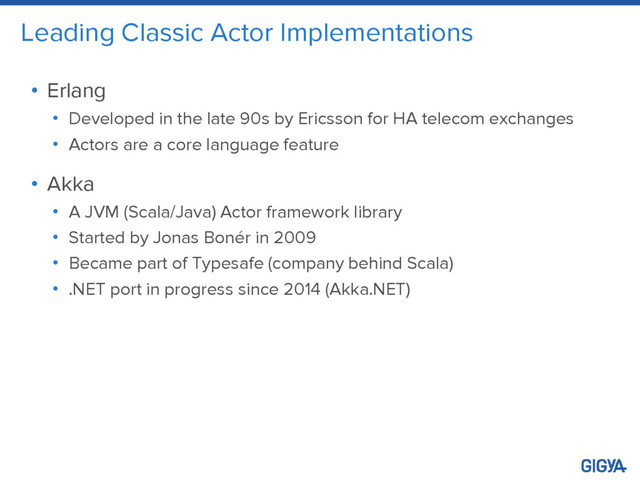 Leading Classic Actor Implementations
• Erlang
• Developed in the late 90s by Ericsson for HA telecom exchanges
• Actors are a core language feature
• Akka
• A JVM (Scala/Java) Actor framework library
• Started by Jonas Bonér in 2009
• Became part of Typesafe (company behind Scala)
• .NET port in progress since 2014 (Akka.NET)
