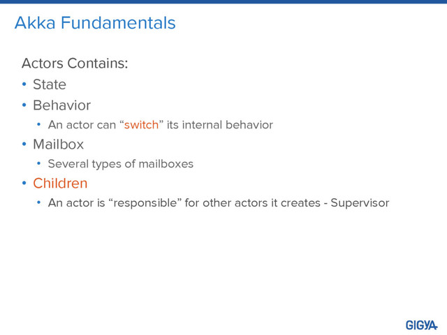 Akka Fundamentals
Actors Contains:
• State
• Behavior
• An actor can “switch” its internal behavior
• Mailbox
• Several types of mailboxes
• Children
• An actor is “responsible” for other actors it creates - Supervisor
