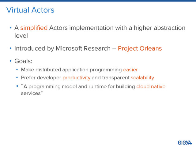 Virtual Actors
• A simplified Actors implementation with a higher abstraction
level
• Introduced by Microsoft Research – Project Orleans
• Goals:
• Make distributed application programming easier
• Prefer developer productivity and transparent scalability
• “A programming model and runtime for building cloud native
services”
