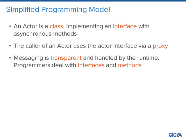 Simplified Programming Model
• An Actor is a class, implementing an interface with
asynchronous methods
• The caller of an Actor uses the actor interface via a proxy
• Messaging is transparent and handled by the runtime.
Programmers deal with interfaces and methods
