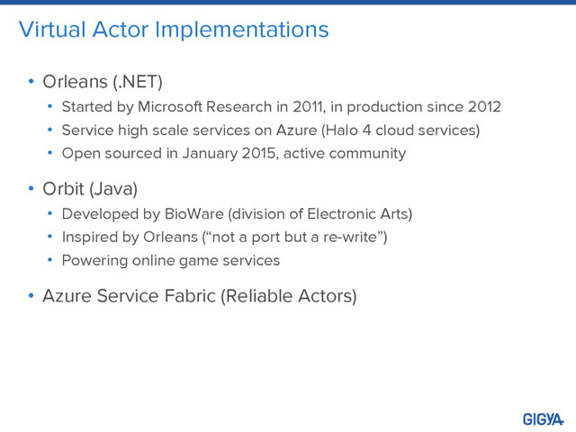 Virtual Actor Implementations
• Orleans (.NET)
• Started by Microsoft Research in 2011, in production since 2012
• Service high scale services on Azure (Halo 4 cloud services)
• Open sourced in January 2015, active community
• Orbit (Java)
• Developed by BioWare (division of Electronic Arts)
• Inspired by Orleans (“not a port but a re-write”)
• Powering online game services
• Azure Service Fabric (Reliable Actors)

