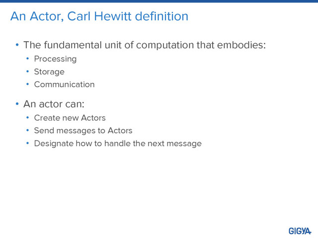 An Actor, Carl Hewitt definition
• The fundamental unit of computation that embodies:
• Processing
• Storage
• Communication
• An actor can:
• Create new Actors
• Send messages to Actors
• Designate how to handle the next message
