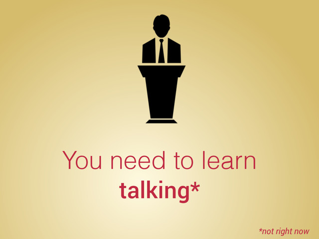 You need to learn
talking*
*not right now
