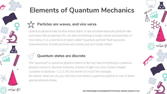 The “quantum” in quantum physics refers to the fact that everything in quantum
physics comes in discrete amounts. A beam of light can only contain integer
numbers of photons– 1, 2, 3, 137, but never 1.5 or 22.7 for example.
No matter what you do, you will only ever detect a quantum system in one of these
special allowed states.
Quantum states are discrete
Quantum physics tells us that every object in the universe has both particle-like
and wave-like properties. It’s not that everything is really waves and particles or
vice versa, it is a new kind of object called “quantum particle” that has some
characteristics of both particles and waves, but isn’t really either.
Particles are waves, and vice versa
Elements of Quantum Mechanics
http://scienceblogs.com/principles/2010/01/20/seven-essential-elements-of-qu/

