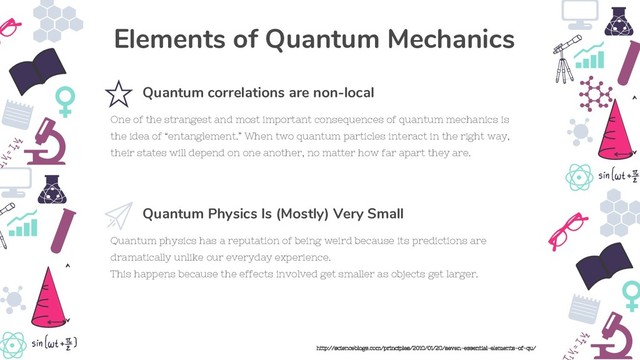 Quantum physics has a reputation of being weird because its predictions are
dramatically unlike our everyday experience.
This happens because the effects involved get smaller as objects get larger.
Quantum Physics Is (Mostly) Very Small
One of the strangest and most important consequences of quantum mechanics is
the idea of “entanglement.” When two quantum particles interact in the right way,
their states will depend on one another, no matter how far apart they are.
Quantum correlations are non-local
Elements of Quantum Mechanics
http://scienceblogs.com/principles/2010/01/20/seven-essential-elements-of-qu/
