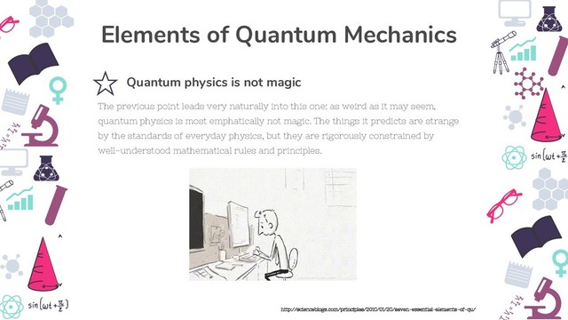 The previous point leads very naturally into this one: as weird as it may seem,
quantum physics is most emphatically not magic. The things it predicts are strange
by the standards of everyday physics, but they are rigorously constrained by
well-understood mathematical rules and principles.
Quantum physics is not magic
Elements of Quantum Mechanics
http://scienceblogs.com/principles/2010/01/20/seven-essential-elements-of-qu/
