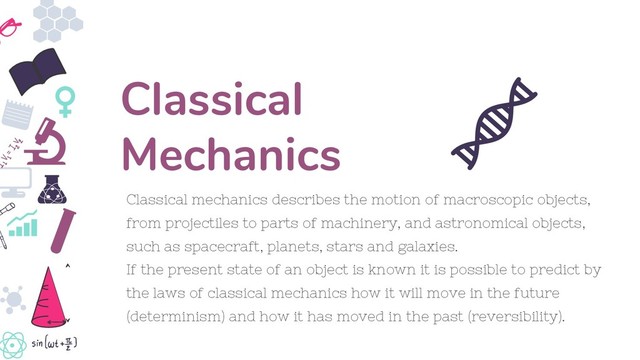 Classical mechanics describes the motion of macroscopic objects,
from projectiles to parts of machinery, and astronomical objects,
such as spacecraft, planets, stars and galaxies.
If the present state of an object is known it is possible to predict by
the laws of classical mechanics how it will move in the future
(determinism) and how it has moved in the past (reversibility).
Classical
Mechanics
