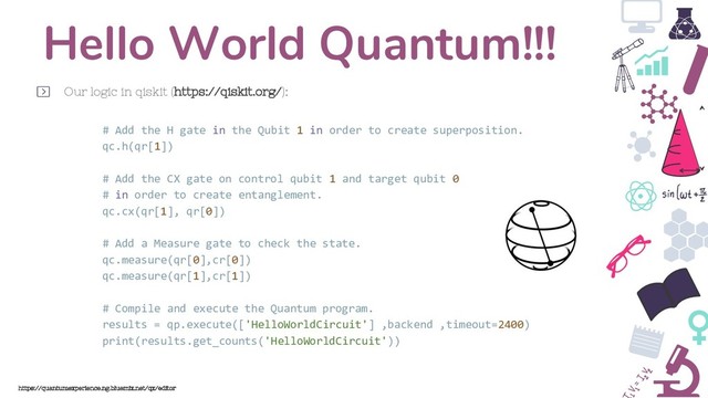 Hello World Quantum!!!
Our logic in qiskit (https://qiskit.org/):
https://quantumexperience.ng.bluemix.net/qx/editor
# Add the H gate in the Qubit 1 in order to create superposition.
qc.h(qr[1])
# Add the CX gate on control qubit 1 and target qubit 0
# in order to create entanglement.
qc.cx(qr[1], qr[0])
# Add a Measure gate to check the state.
qc.measure(qr[0],cr[0])
qc.measure(qr[1],cr[1])
# Compile and execute the Quantum program.
results = qp.execute(['HelloWorldCircuit'] ,backend ,timeout=2400)
print(results.get_counts('HelloWorldCircuit'))
