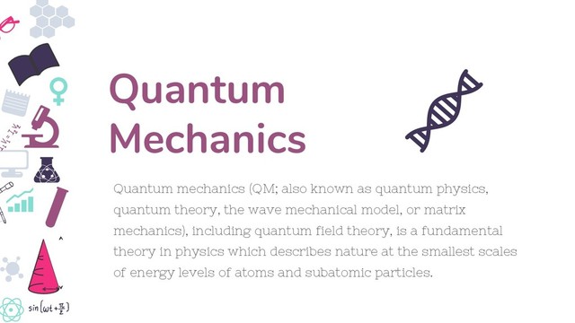 Quantum mechanics (QM; also known as quantum physics,
quantum theory, the wave mechanical model, or matrix
mechanics), including quantum field theory, is a fundamental
theory in physics which describes nature at the smallest scales
of energy levels of atoms and subatomic particles.
Quantum
Mechanics
