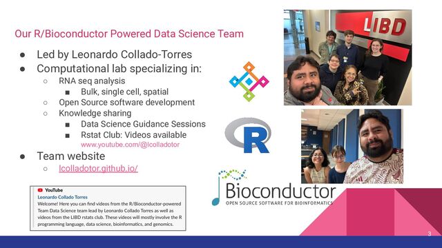 Our R/Bioconductor Powered Data Science Team
● Led by Leonardo Collado-Torres
● Computational lab specializing in:
○ RNA seq analysis
■ Bulk, single cell, spatial
○ Open Source software development
○ Knowledge sharing
■ Data Science Guidance Sessions
■ Rstat Club: Videos available
www.youtube.com/@lcolladotor
● Team website
○ lcolladotor.github.io/
3
