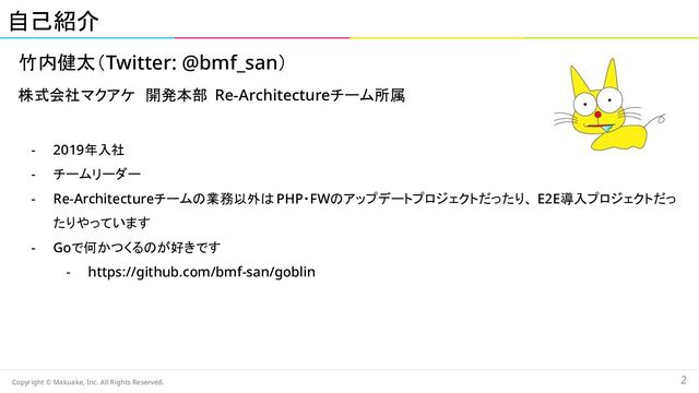 竹内健太（Twitter: @bmf_san） 
株式会社マクアケ　開発本部　Re-Architectureチーム所属 
 
- 2019年入社 
- チームリーダー 
- Re-Architectureチームの業務以外は PHP・FWのアップデートプロジェクトだったり、 E2E導入プロジェクトだっ
たりやっています 
- Goで何かつくるのが好きです  
- https://github.com/bmf-san/goblin 
自己紹介 
Copyright © Makuake, Inc. All Rights Reserved. 
2 
