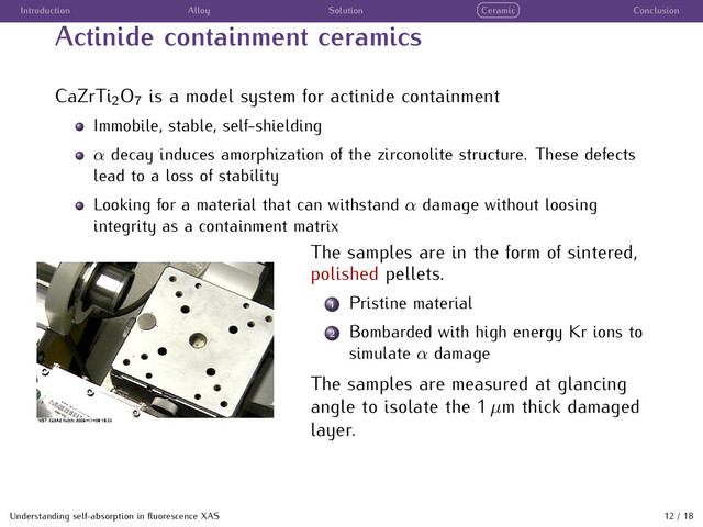 Introduction Alloy Solution Ceramic Conclusion
Actinide containment ceramics
CaZrTi2O7 is a model system for actinide containment
Immobile, stable, self-shielding
α decay induces amorphization of the zirconolite structure. These defects
lead to a loss of stability
Looking for a material that can withstand α damage without loosing
integrity as a containment matrix
The samples are in the form of sintered,
polished pellets.
1 Pristine material
2 Bombarded with high energy Kr ions to
simulate α damage
The samples are measured at glancing
angle to isolate the 1 µm thick damaged
layer.
Understanding self-absorption in ﬂuorescence XAS 12 / 18
