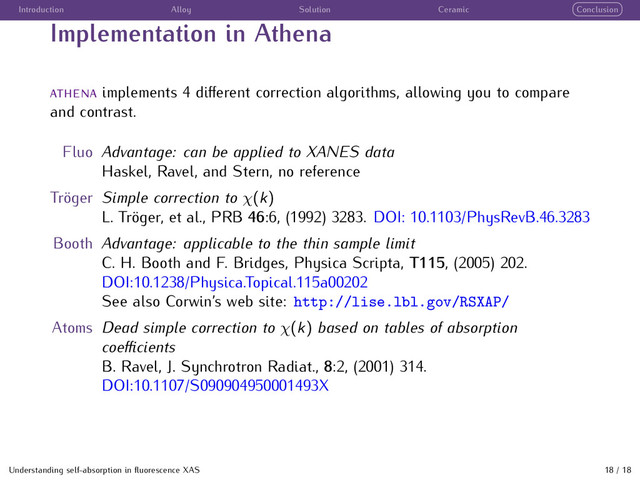Introduction Alloy Solution Ceramic Conclusion
Implementation in Athena
implements 4 diﬀerent correction algorithms, allowing you to compare
and contrast.
Fluo Advantage: can be applied to XANES data
Haskel, Ravel, and Stern, no reference
Tr¨
oger Simple correction to χ(k)
L. Tr¨
oger, et al., PRB 46:6, (1992) 3283. DOI: 10.1103/PhysRevB.46.3283
Booth Advantage: applicable to the thin sample limit
C. H. Booth and F. Bridges, Physica Scripta, T115, (2005) 202.
DOI:10.1238/Physica.Topical.115a00202
See also Corwin’s web site: http://lise.lbl.gov/RSXAP/
Atoms Dead simple correction to χ(k) based on tables of absorption
coeﬃcients
B. Ravel, J. Synchrotron Radiat., 8:2, (2001) 314.
DOI:10.1107/S090904950001493X
Understanding self-absorption in ﬂuorescence XAS 18 / 18
