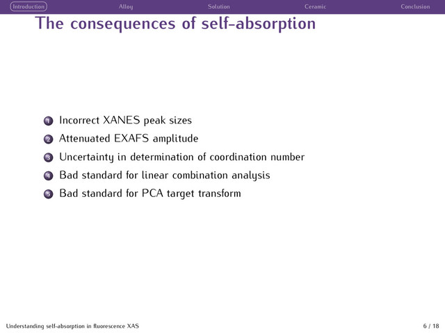 Introduction Alloy Solution Ceramic Conclusion
The consequences of self-absorption
1 Incorrect XANES peak sizes
2 Attenuated EXAFS amplitude
3 Uncertainty in determination of coordination number
4 Bad standard for linear combination analysis
5 Bad standard for PCA target transform
Understanding self-absorption in ﬂuorescence XAS 6 / 18
